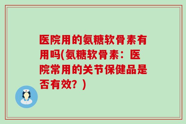 医院用的氨糖软骨素有用吗(氨糖软骨素：医院常用的关节保健品是否有效？)