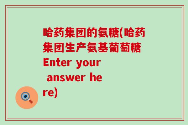 哈药集团的氨糖(哈药集团生产氨基葡萄糖 Enter your answer here) 哈药集团的氨糖(哈药集团生产氨基葡萄糖 Enter your answer here)
