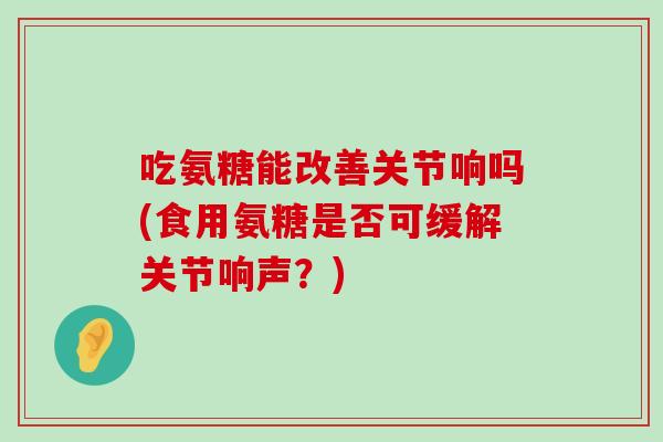 吃氨糖能改善关节响吗(食用氨糖是否可缓解关节响声?) 吃氨糖能改善关节响吗(食用氨糖是否可缓解关节响声?)
