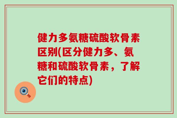 健力多氨糖硫酸软骨素区别(区分健力多、氨糖和硫酸软骨素，了解它们的特点)