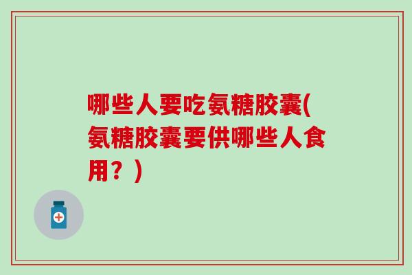 哪些人要吃氨糖胶囊(氨糖胶囊要供哪些人食用?) 哪些人要吃氨糖胶囊(氨糖胶囊要供哪些人食用?)