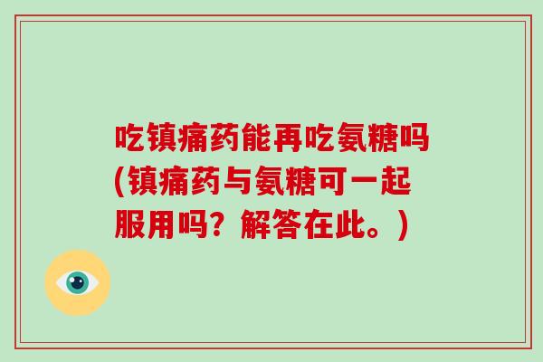 吃药能再吃氨糖吗(药与氨糖可一起服用吗?解答在此。) 吃药能再吃氨糖吗(药与氨糖可一起服用吗?解答在此。)