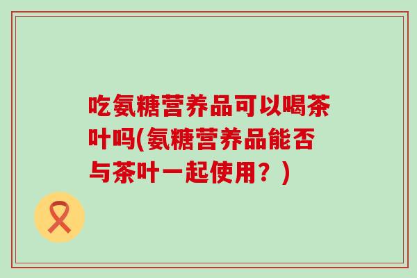 吃氨糖营养品可以喝茶叶吗(氨糖营养品能否与茶叶一起使用?) 吃氨糖营养品可以喝茶叶吗(氨糖营养品能否与茶叶一起使用?)