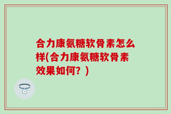 合力康氨糖软骨素怎么样(合力康氨糖软骨素效果如何?) 合力康氨糖软骨素怎么样(合力康氨糖软骨素效果如何?)