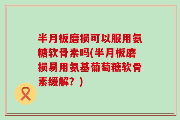 磨损可以服用氨糖软骨素吗(磨损易用氨基葡萄糖软骨素缓解？)