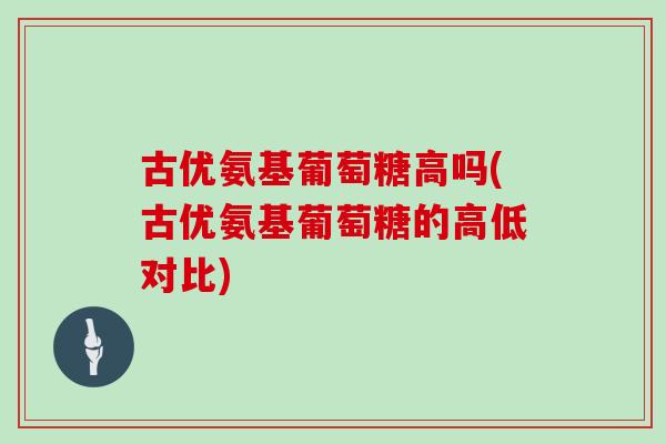 古优氨基葡萄糖高吗(古优氨基葡萄糖的高低对比) 古优氨基葡萄糖高吗(古优氨基葡萄糖的高低对比)