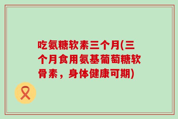 吃氨糖软素三个月(三个月食用氨基葡萄糖软骨素，身体健康可期)