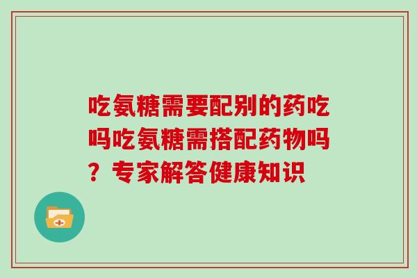 吃氨糖需要配别的药吃吗吃氨糖需搭配吗？专家解答健康知识