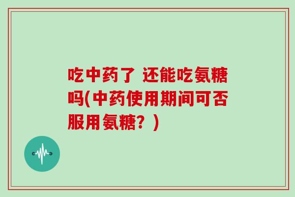 吃了 还能吃氨糖吗(使用期间可否服用氨糖？)