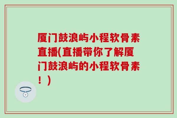 厦门鼓浪屿小程软骨素直播(直播带你了解厦门鼓浪屿的小程软骨素!) 厦门鼓浪屿小程软骨素直播(直播带你了解厦门鼓浪屿的小程软骨素!)