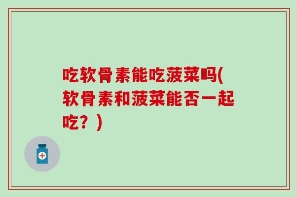 吃软骨素能吃菠菜吗(软骨素和菠菜能否一起吃?) 吃软骨素能吃菠菜吗(软骨素和菠菜能否一起吃?)