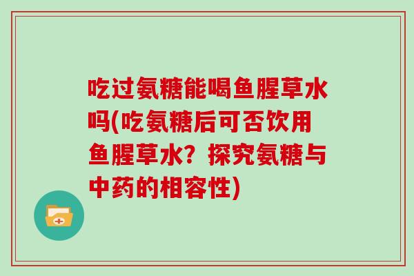 吃过氨糖能喝鱼腥草水吗(吃氨糖后可否饮用鱼腥草水?探究氨糖与的相容性) 吃过氨糖能喝鱼腥草水吗(吃氨糖后可否饮用鱼腥草水?探究氨糖与的相容性)