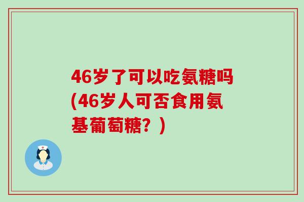 46岁了可以吃氨糖吗(46岁人可否食用氨基葡萄糖?) 46岁了可以吃氨糖吗(46岁人可否食用氨基葡萄糖?)