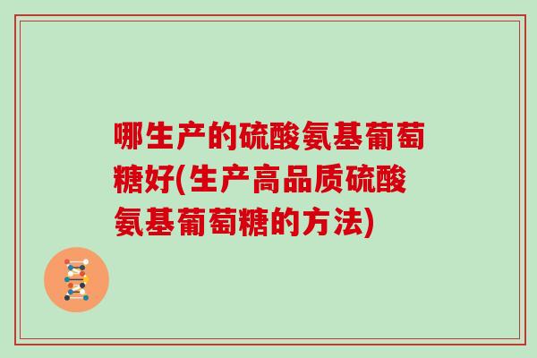 哪生产的硫酸氨基葡萄糖好(生产高品质硫酸氨基葡萄糖的方法) 哪生产的硫酸氨基葡萄糖好(生产高品质硫酸氨基葡萄糖的方法)