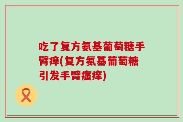 吃了复方氨基葡萄糖手臂痒(复方氨基葡萄糖引发手臂) 吃了复方氨基葡萄糖手臂痒(复方氨基葡萄糖引发手臂)