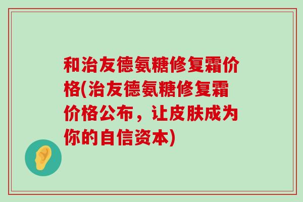 和友德氨糖修复霜价格(友德氨糖修复霜价格公布,让成为你的自信资本) 和友德氨糖修复霜价格(友德氨糖修复霜价格公布,让成为你的自信资本)