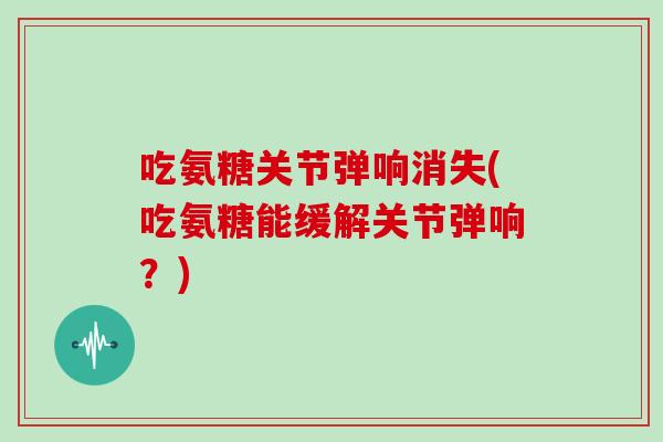 吃氨糖关节弹响消失(吃氨糖能缓解关节弹响？)