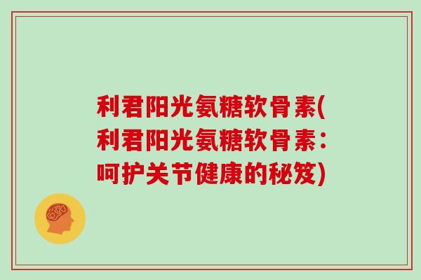 利君阳光氨糖软骨素(利君阳光氨糖软骨素:呵护关节健康的秘笈) 利君阳光氨糖软骨素(利君阳光氨糖软骨素:呵护关节健康的秘笈)