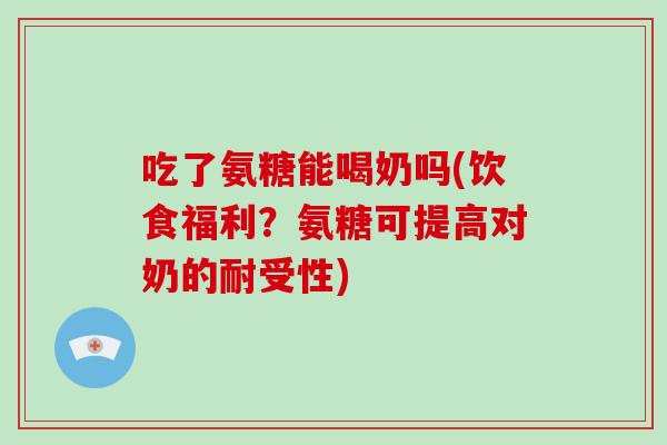吃了氨糖能喝奶吗(饮食福利？氨糖可提高对奶的耐受性)