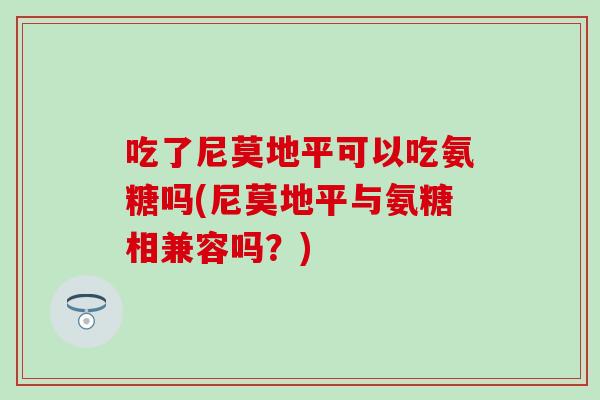 吃了尼莫地平可以吃氨糖吗(尼莫地平与氨糖相兼容吗?) 吃了尼莫地平可以吃氨糖吗(尼莫地平与氨糖相兼容吗?)
