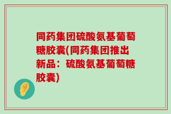同药集团硫酸氨基葡萄糖胶囊(同药集团推出新品:硫酸氨基葡萄糖胶囊) 同药集团硫酸氨基葡萄糖胶囊(同药集团推出新品:硫酸氨基葡萄糖胶囊)
