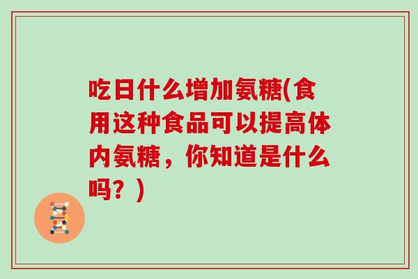 吃日什么增加氨糖(食用这种食品可以提高体内氨糖,你知道是什么吗?) 吃日什么增加氨糖(食用这种食品可以提高体内氨糖,你知道是什么吗?)