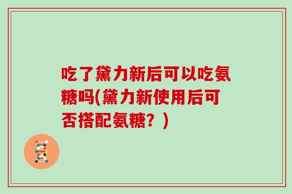 吃了黛力新后可以吃氨糖吗(黛力新使用后可否搭配氨糖？)