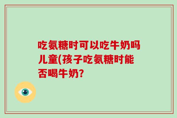 吃氨糖时可以吃牛奶吗儿童(孩子吃氨糖时能否喝牛奶？