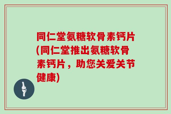 同仁堂氨糖软骨素钙片(同仁堂推出氨糖软骨素钙片，助您关爱关节健康)