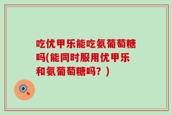 吃优甲乐能吃氨葡萄糖吗(能同时服用优甲乐和氨葡萄糖吗?) 吃优甲乐能吃氨葡萄糖吗(能同时服用优甲乐和氨葡萄糖吗?)