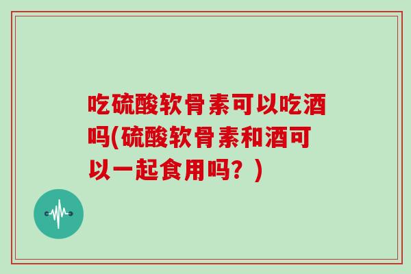 吃硫酸软骨素可以吃酒吗(硫酸软骨素和酒可以一起食用吗?) 吃硫酸软骨素可以吃酒吗(硫酸软骨素和酒可以一起食用吗?)