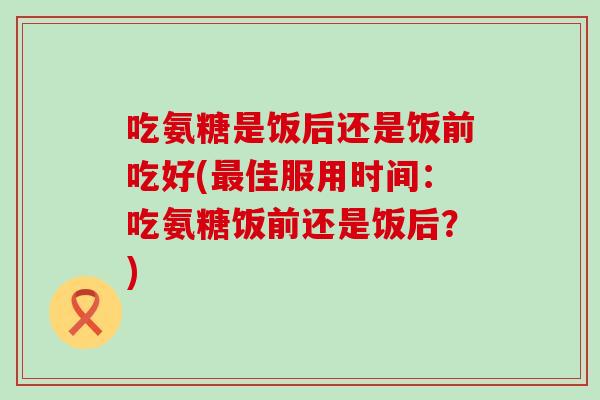 吃氨糖是饭后还是饭前吃好(佳服用时间：吃氨糖饭前还是饭后？)