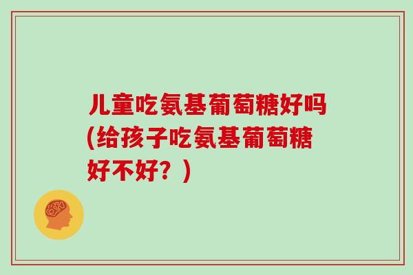 儿童吃氨基葡萄糖好吗(给孩子吃氨基葡萄糖好不好？)