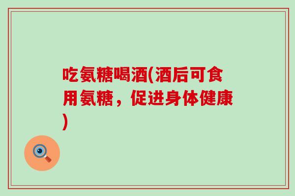 吃氨糖喝酒(酒后可食用氨糖,促进身体健康) 吃氨糖喝酒(酒后可食用氨糖,促进身体健康)
