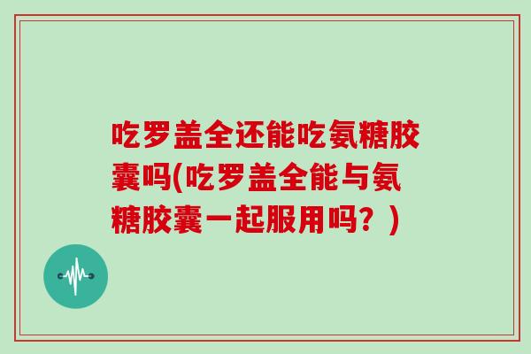吃罗盖全还能吃氨糖胶囊吗(吃罗盖全能与氨糖胶囊一起服用吗？)