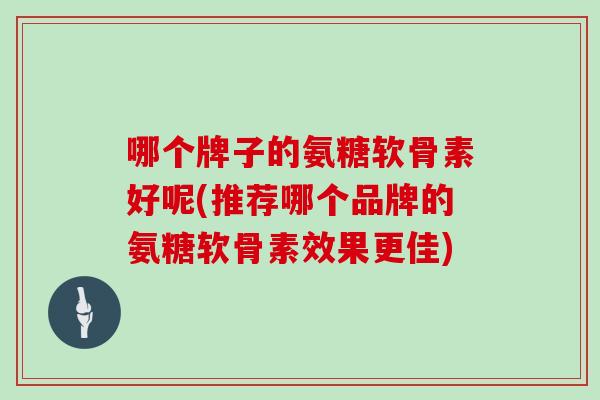 哪个牌子的氨糖软骨素好呢(推荐哪个品牌的氨糖软骨素效果更佳) 哪个牌子的氨糖软骨素好呢(推荐哪个品牌的氨糖软骨素效果更佳)