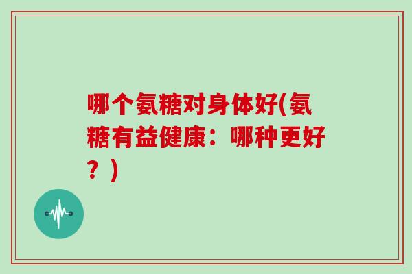 哪个氨糖对身体好(氨糖有益健康:哪种更好?) 哪个氨糖对身体好(氨糖有益健康:哪种更好?)