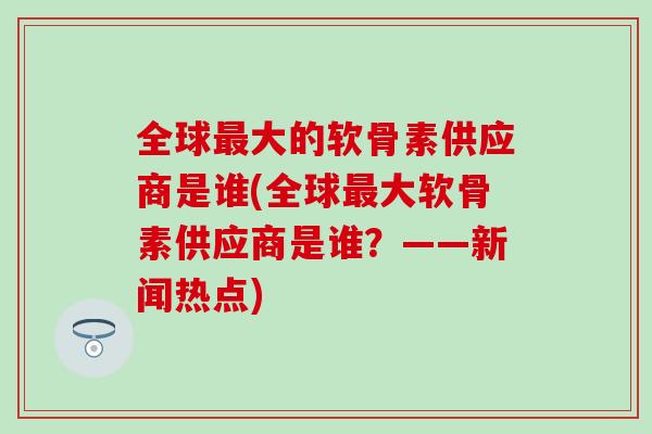 全球大的软骨素供应商是谁(全球大软骨素供应商是谁?——新闻热点) 全球大的软骨素供应商是谁(全球大软骨素供应商是谁?——新闻热点)