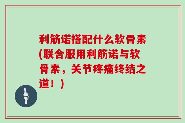 利筋诺搭配什么软骨素(联合服用利筋诺与软骨素,关节终结之道!) 利筋诺搭配什么软骨素(联合服用利筋诺与软骨素,关节终结之道!)