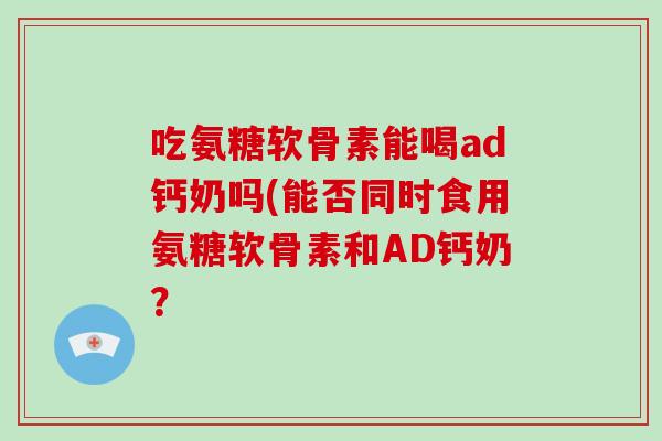 吃氨糖软骨素能喝ad钙奶吗(能否同时食用氨糖软骨素和AD钙奶? 吃氨糖软骨素能喝ad钙奶吗(能否同时食用氨糖软骨素和AD钙奶?