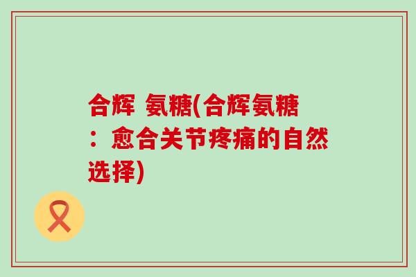 合辉 氨糖(合辉氨糖:愈合关节的自然选择) 合辉 氨糖(合辉氨糖:愈合关节的自然选择)