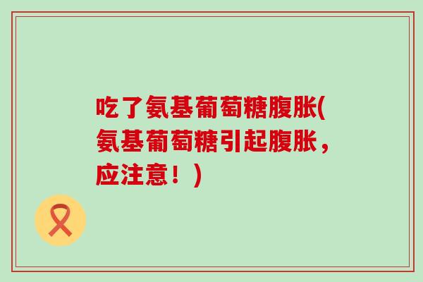 吃了氨基葡萄糖腹胀(氨基葡萄糖引起腹胀，应注意！)