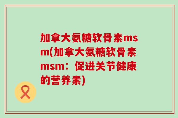 加拿大氨糖软骨素msm(加拿大氨糖软骨素msm:促进关节健康的营养素) 加拿大氨糖软骨素msm(加拿大氨糖软骨素msm:促进关节健康的营养素)