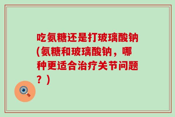 吃氨糖还是打玻璃酸钠(氨糖和玻璃酸钠,哪种更适合关节问题?) 吃氨糖还是打玻璃酸钠(氨糖和玻璃酸钠,哪种更适合关节问题?)