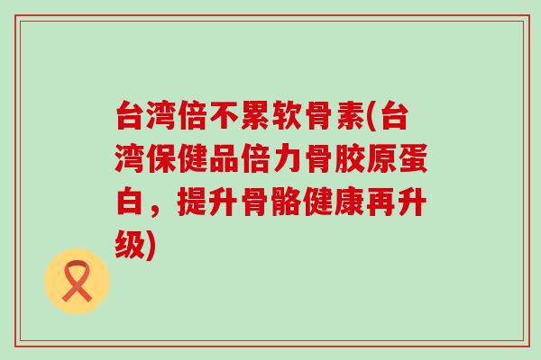台湾倍不累软骨素(台湾保健品倍力骨胶原蛋白,提升骨骼健康再升级) 台湾倍不累软骨素(台湾保健品倍力骨胶原蛋白,提升骨骼健康再升级)