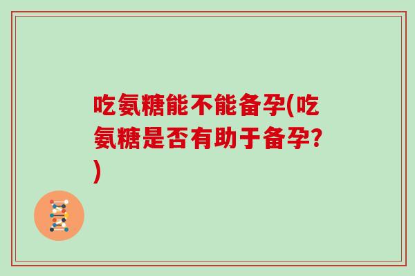 吃氨糖能不能备孕(吃氨糖是否有助于备孕?) 吃氨糖能不能备孕(吃氨糖是否有助于备孕?)