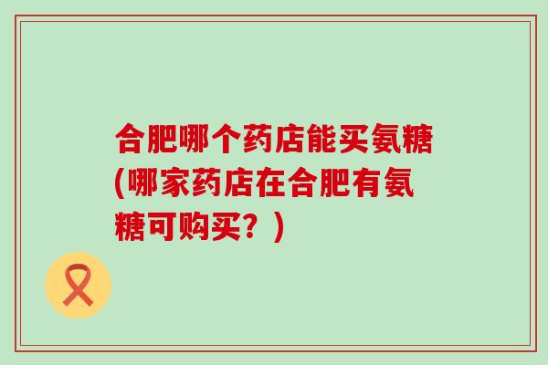 合肥哪个药店能买氨糖(哪家药店在合肥有氨糖可购买?) 合肥哪个药店能买氨糖(哪家药店在合肥有氨糖可购买?)