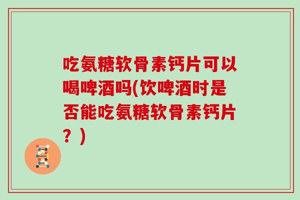 吃氨糖软骨素钙片可以喝啤酒吗(饮啤酒时是否能吃氨糖软骨素钙片？)