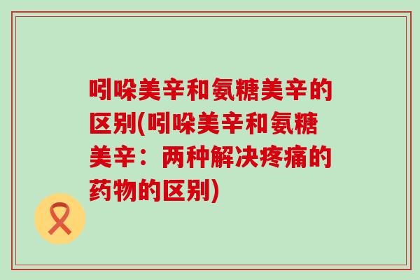 吲哚美辛和氨糖美辛的区别(吲哚美辛和氨糖美辛:两种解决的的区别) 吲哚美辛和氨糖美辛的区别(吲哚美辛和氨糖美辛:两种解决的的区别)