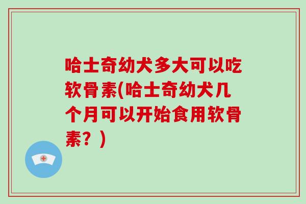 哈士奇幼犬多大可以吃软骨素(哈士奇幼犬几个月可以开始食用软骨素？)